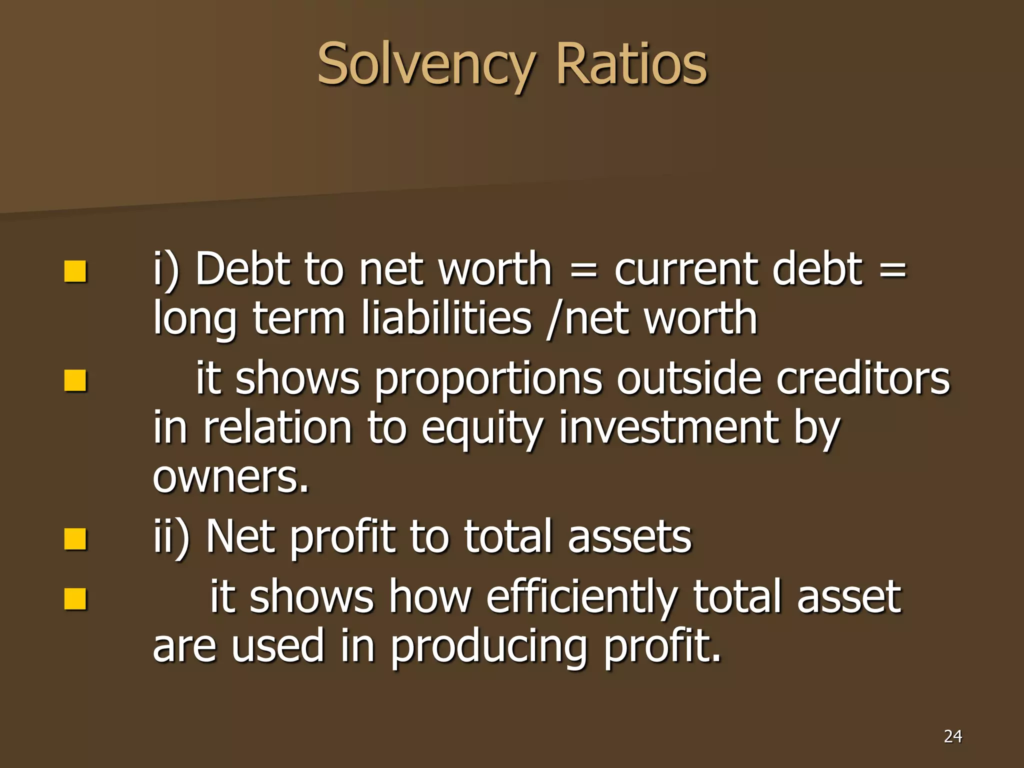 24
Solvency Ratios
 i) Debt to net worth = current debt =
long term liabilities /net worth
 it shows proportions outside creditors
in relation to equity investment by
owners.
 ii) Net profit to total assets
 it shows how efficiently total asset
are used in producing profit.
 