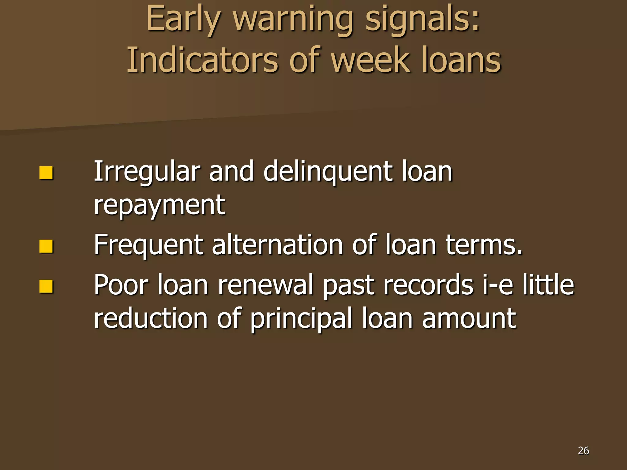 26
Early warning signals:
Indicators of week loans
 Irregular and delinquent loan
repayment
 Frequent alternation of loan terms.
 Poor loan renewal past records i-e little
reduction of principal loan amount
 