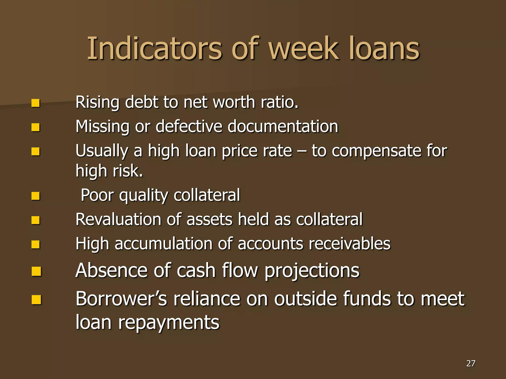 27
Indicators of week loans
 Rising debt to net worth ratio.
 Missing or defective documentation
 Usually a high loan price rate – to compensate for
high risk.
 Poor quality collateral
 Revaluation of assets held as collateral
 High accumulation of accounts receivables
 Absence of cash flow projections
 Borrower’s reliance on outside funds to meet
loan repayments
 