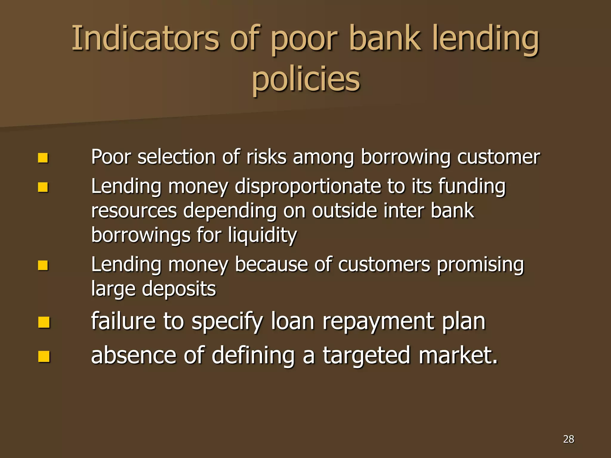 28
Indicators of poor bank lending
policies
 Poor selection of risks among borrowing customer
 Lending money disproportionate to its funding
resources depending on outside inter bank
borrowings for liquidity
 Lending money because of customers promising
large deposits
 failure to specify loan repayment plan
 absence of defining a targeted market.
 
