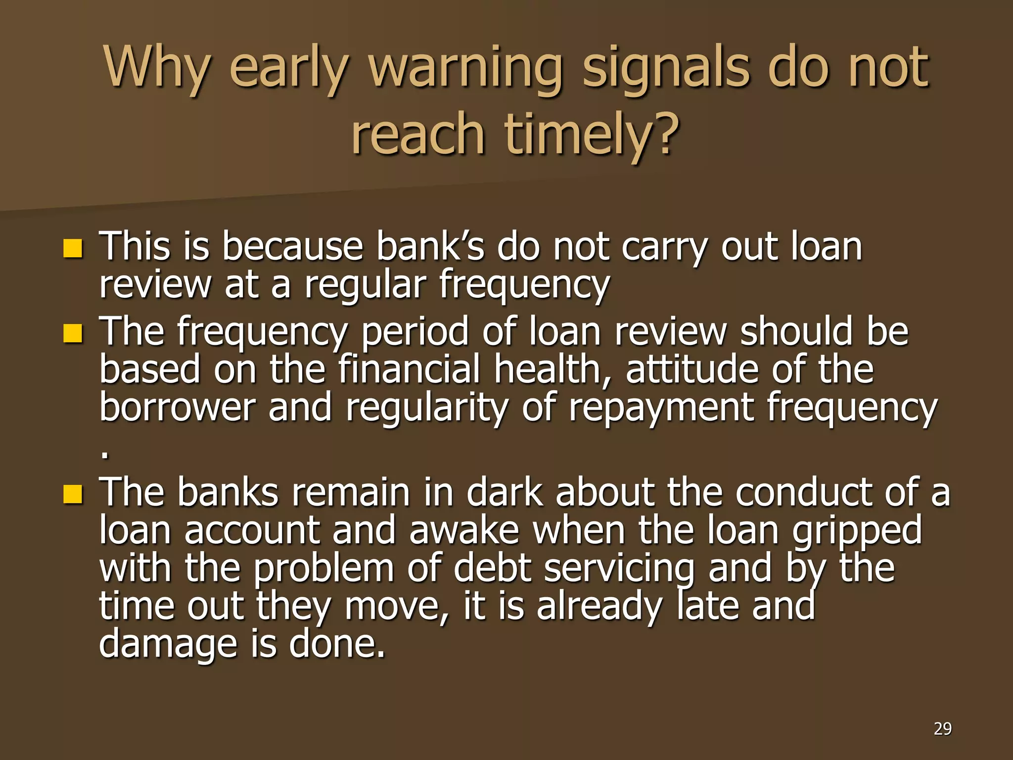 29
Why early warning signals do not
reach timely?
 This is because bank’s do not carry out loan
review at a regular frequency
 The frequency period of loan review should be
based on the financial health, attitude of the
borrower and regularity of repayment frequency
.
 The banks remain in dark about the conduct of a
loan account and awake when the loan gripped
with the problem of debt servicing and by the
time out they move, it is already late and
damage is done.
 