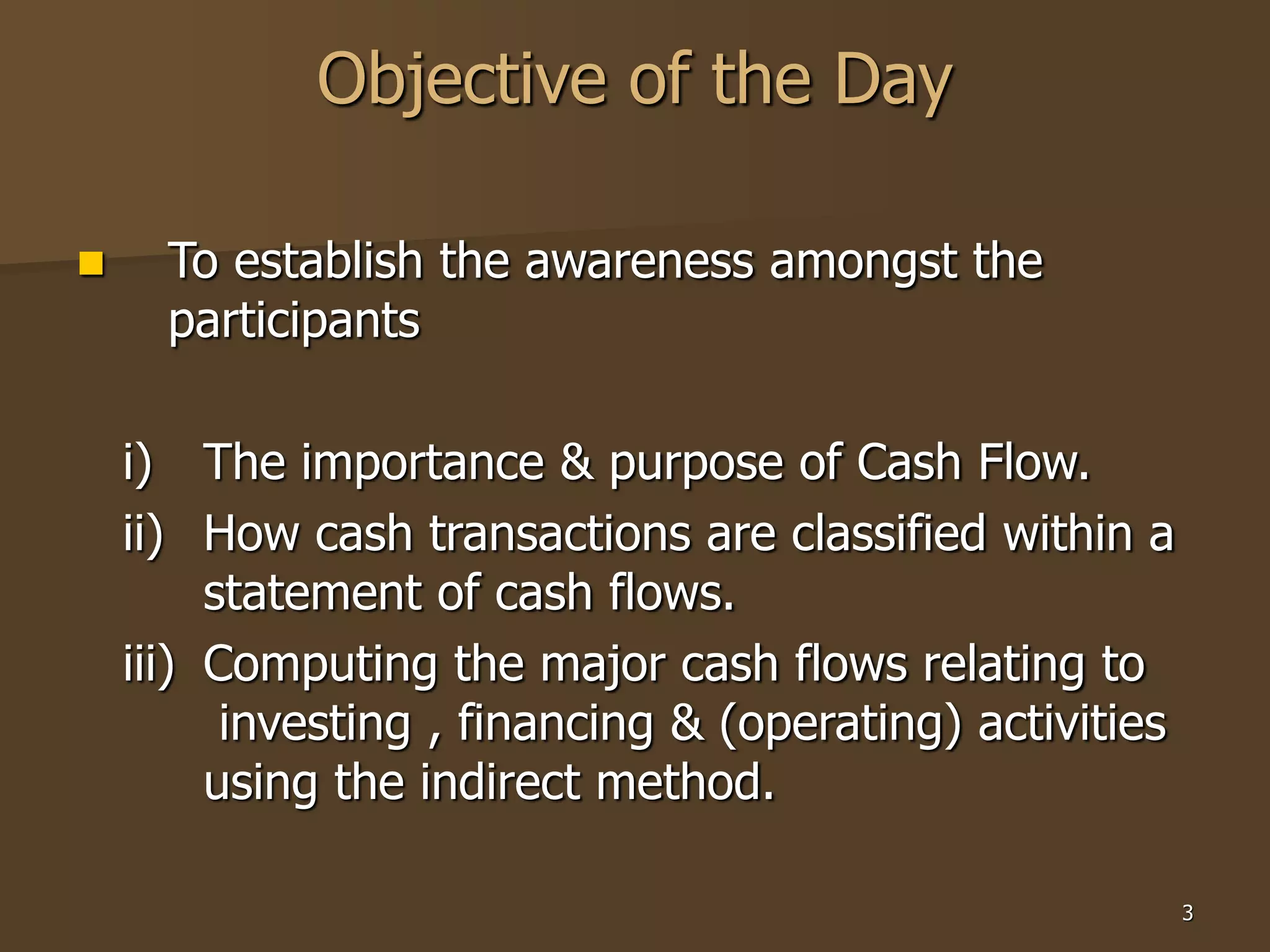 3
Objective of the Day
 To establish the awareness amongst the
participants
i) The importance & purpose of Cash Flow.
ii) How cash transactions are classified within a
statement of cash flows.
iii) Computing the major cash flows relating to
investing , financing & (operating) activities
using the indirect method.
 