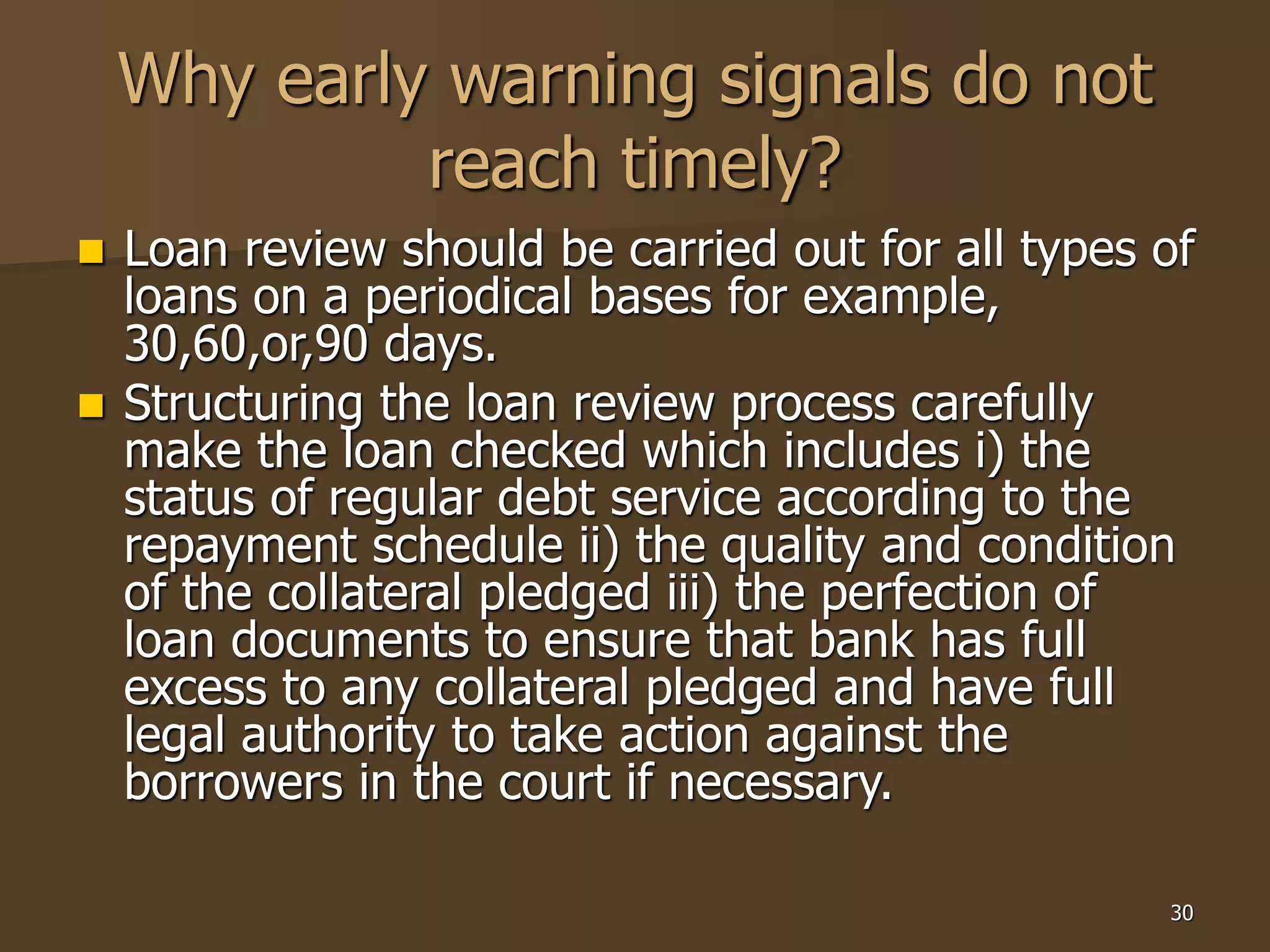 30
Why early warning signals do not
reach timely?
 Loan review should be carried out for all types of
loans on a periodical bases for example,
30,60,or,90 days.
 Structuring the loan review process carefully
make the loan checked which includes i) the
status of regular debt service according to the
repayment schedule ii) the quality and condition
of the collateral pledged iii) the perfection of
loan documents to ensure that bank has full
excess to any collateral pledged and have full
legal authority to take action against the
borrowers in the court if necessary.
 
