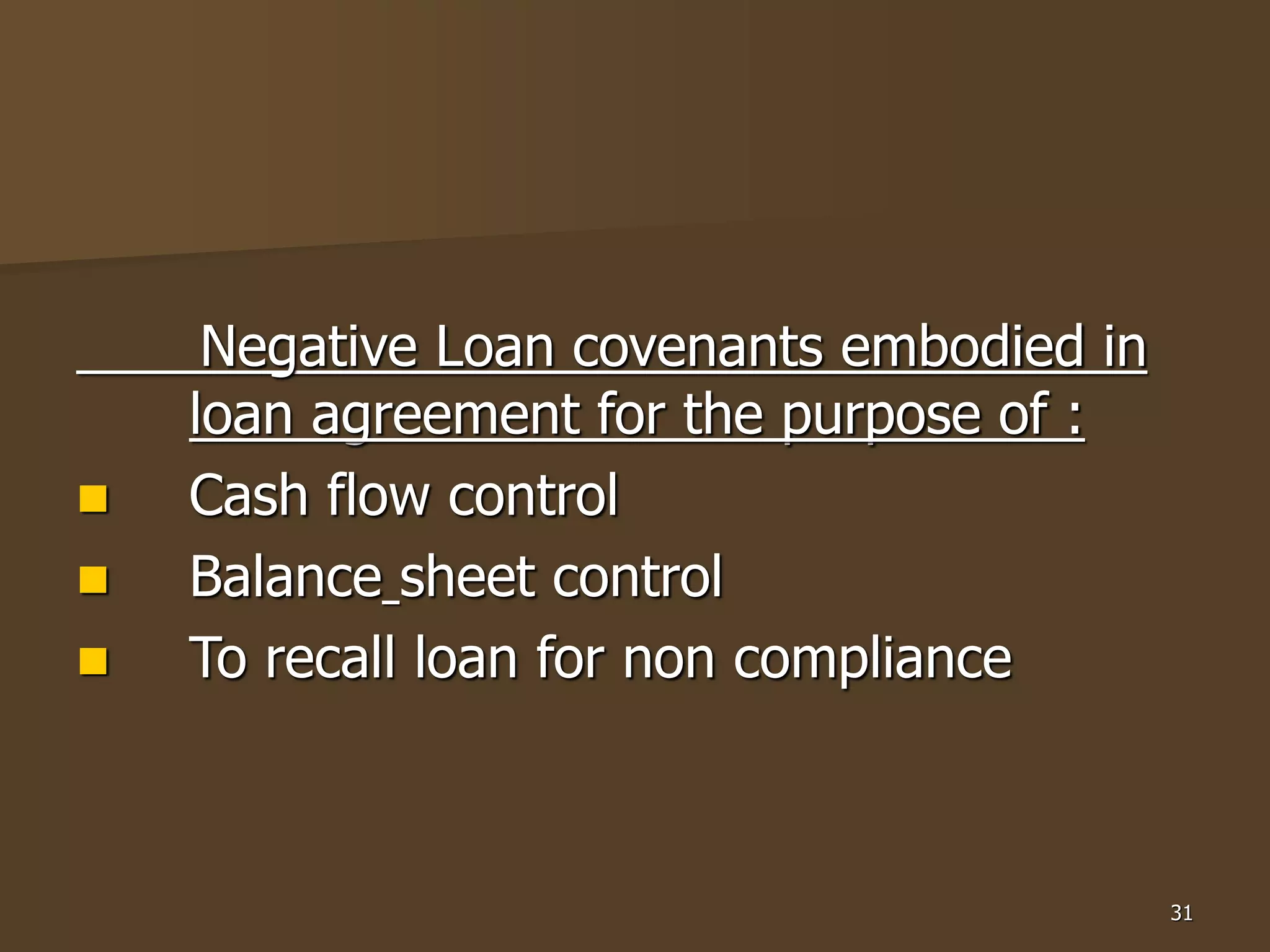 31
Negative Loan covenants embodied in
loan agreement for the purpose of :
 Cash flow control
 Balance sheet control
 To recall loan for non compliance
 