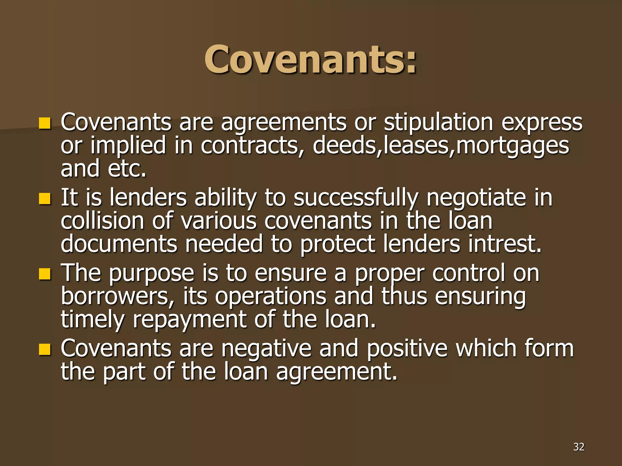 32
Covenants:
 Covenants are agreements or stipulation express
or implied in contracts, deeds,leases,mortgages
and etc.
 It is lenders ability to successfully negotiate in
collision of various covenants in the loan
documents needed to protect lenders intrest.
 The purpose is to ensure a proper control on
borrowers, its operations and thus ensuring
timely repayment of the loan.
 Covenants are negative and positive which form
the part of the loan agreement.
 