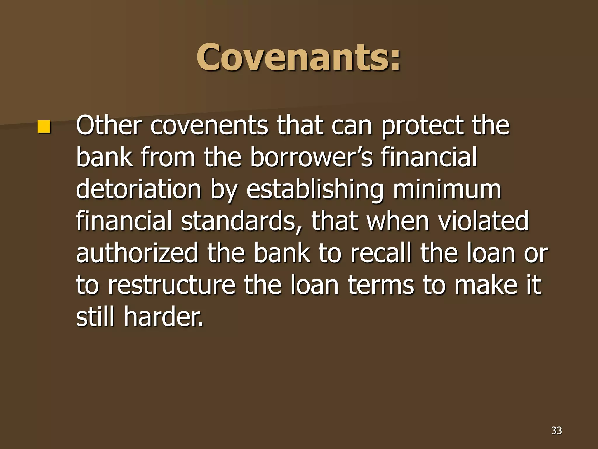 33
Covenants:
 Other covenents that can protect the
bank from the borrower’s financial
detoriation by establishing minimum
financial standards, that when violated
authorized the bank to recall the loan or
to restructure the loan terms to make it
still harder.
 