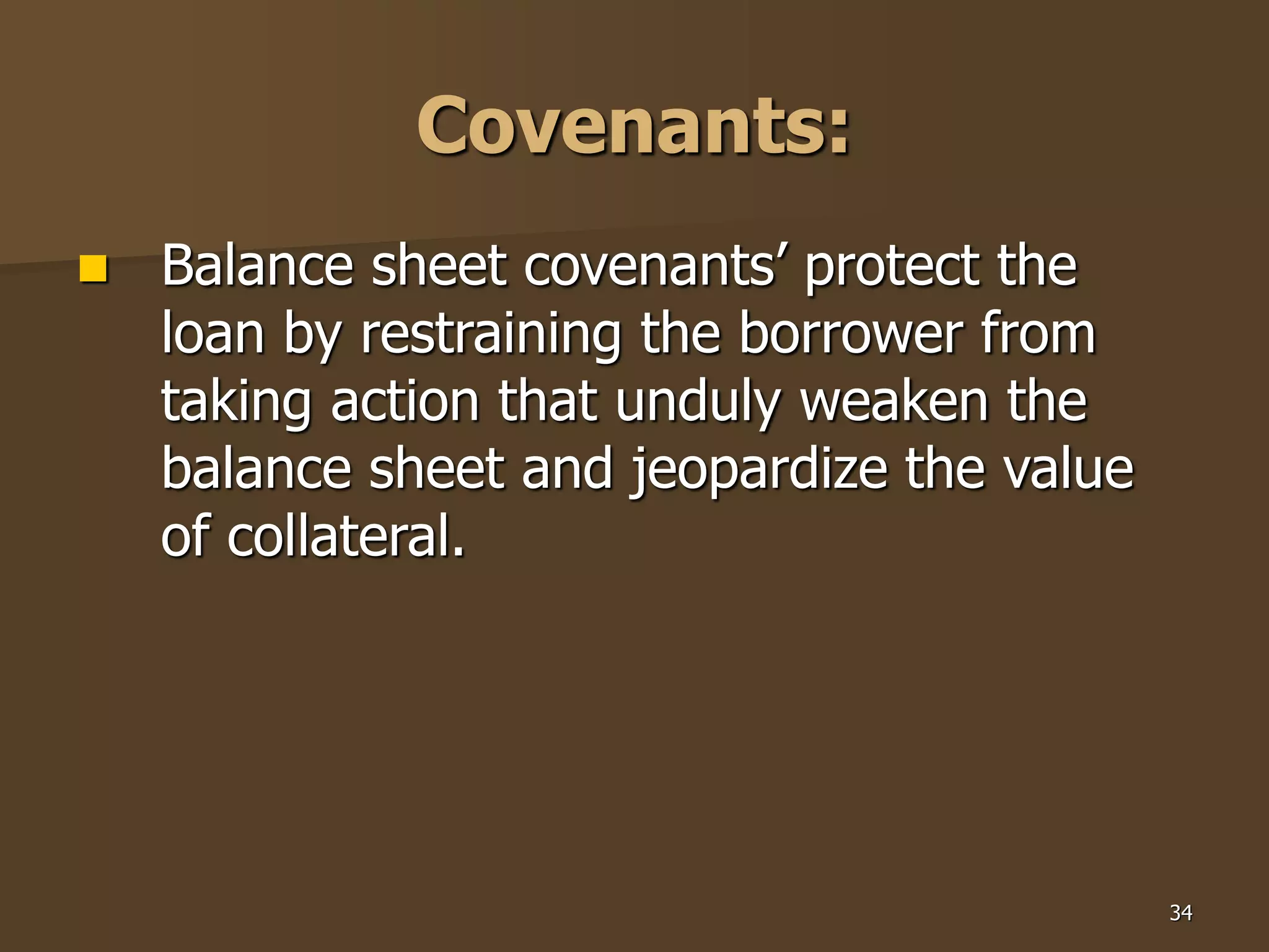 34
Covenants:
 Balance sheet covenants’ protect the
loan by restraining the borrower from
taking action that unduly weaken the
balance sheet and jeopardize the value
of collateral.
 