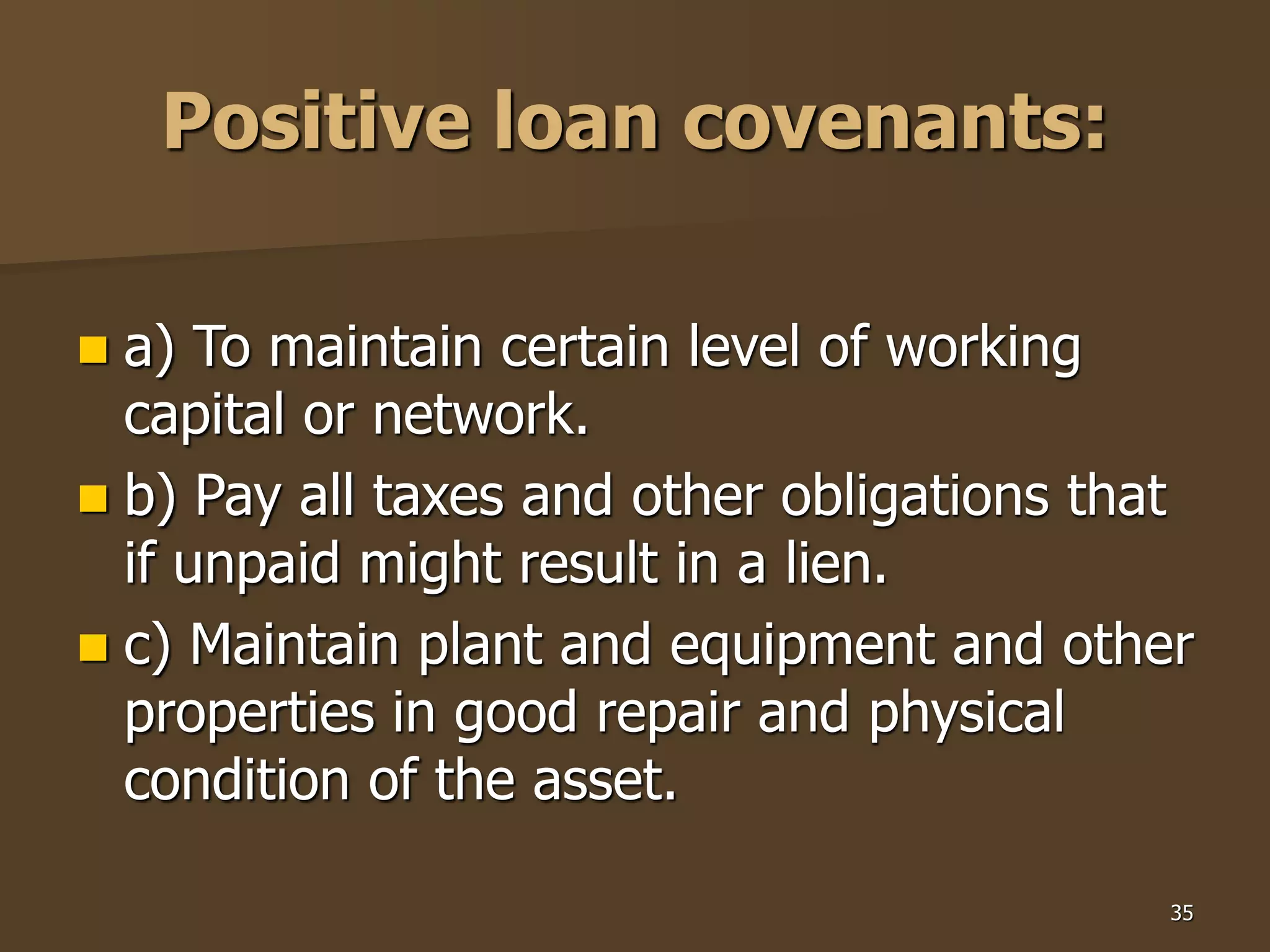 35
Positive loan covenants:
 a) To maintain certain level of working
capital or network.
 b) Pay all taxes and other obligations that
if unpaid might result in a lien.
 c) Maintain plant and equipment and other
properties in good repair and physical
condition of the asset.
 