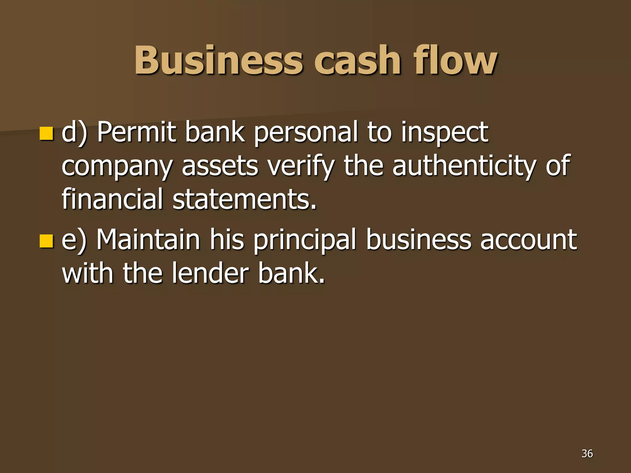 36
Business cash flow
 d) Permit bank personal to inspect
company assets verify the authenticity of
financial statements.
 e) Maintain his principal business account
with the lender bank.
 