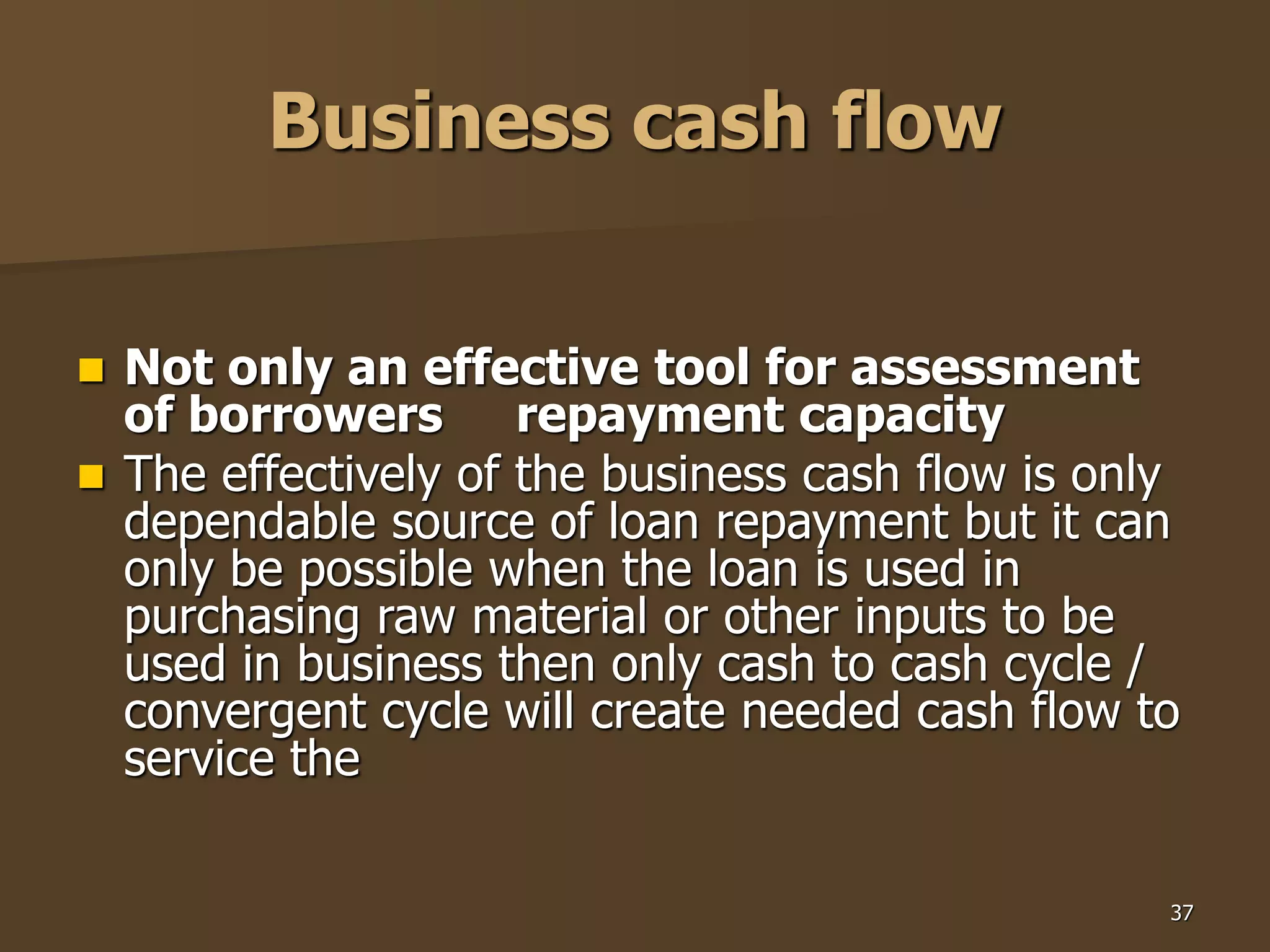 37
Business cash flow
 Not only an effective tool for assessment
of borrowers repayment capacity
 The effectively of the business cash flow is only
dependable source of loan repayment but it can
only be possible when the loan is used in
purchasing raw material or other inputs to be
used in business then only cash to cash cycle /
convergent cycle will create needed cash flow to
service the
 