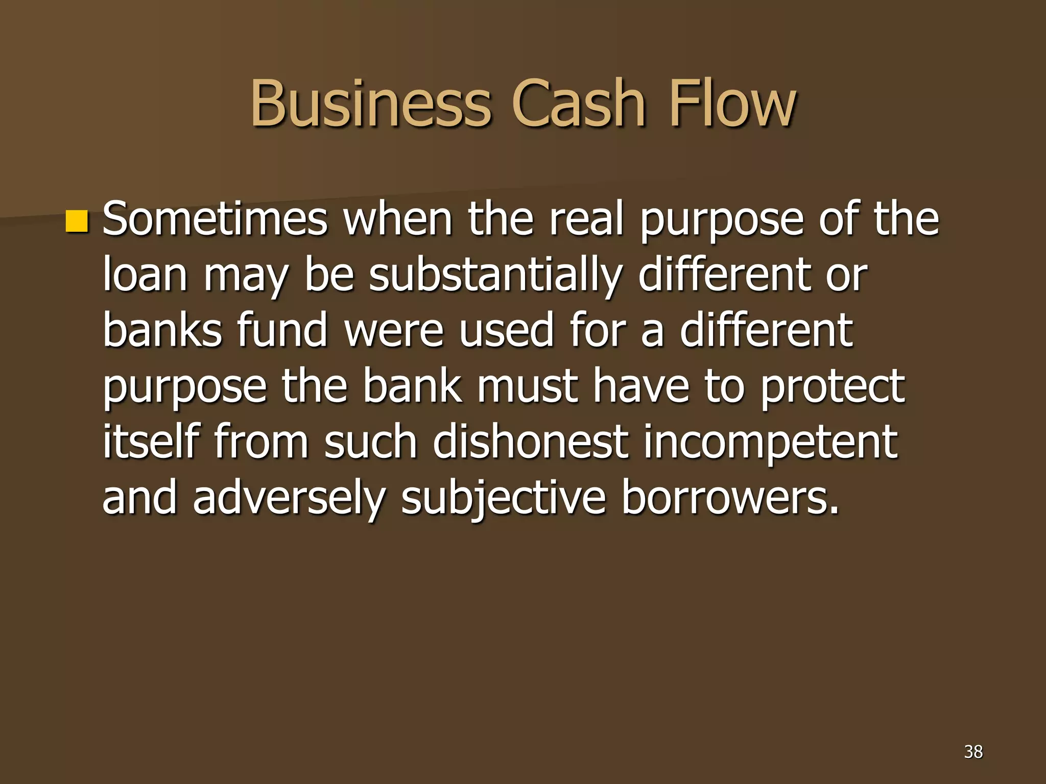 38
Business Cash Flow
 Sometimes when the real purpose of the
loan may be substantially different or
banks fund were used for a different
purpose the bank must have to protect
itself from such dishonest incompetent
and adversely subjective borrowers.
 
