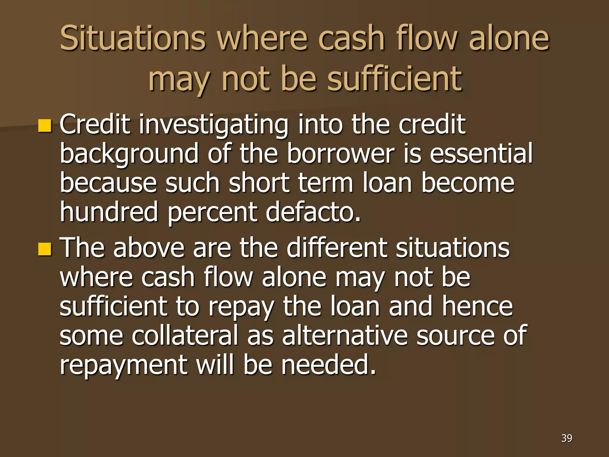 39
Situations where cash flow alone
may not be sufficient
 Credit investigating into the credit
background of the borrower is essential
because such short term loan become
hundred percent defacto.
 The above are the different situations
where cash flow alone may not be
sufficient to repay the loan and hence
some collateral as alternative source of
repayment will be needed.
 