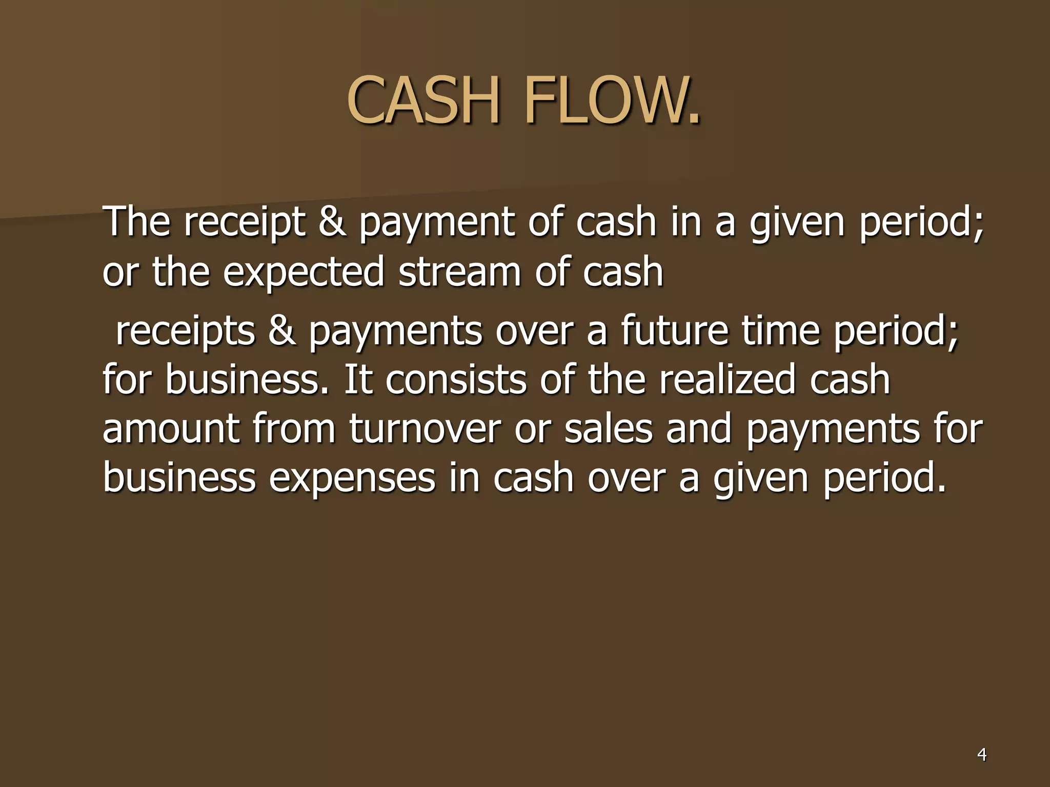 4
CASH FLOW.
The receipt & payment of cash in a given period;
or the expected stream of cash
receipts & payments over a future time period;
for business. It consists of the realized cash
amount from turnover or sales and payments for
business expenses in cash over a given period.
 