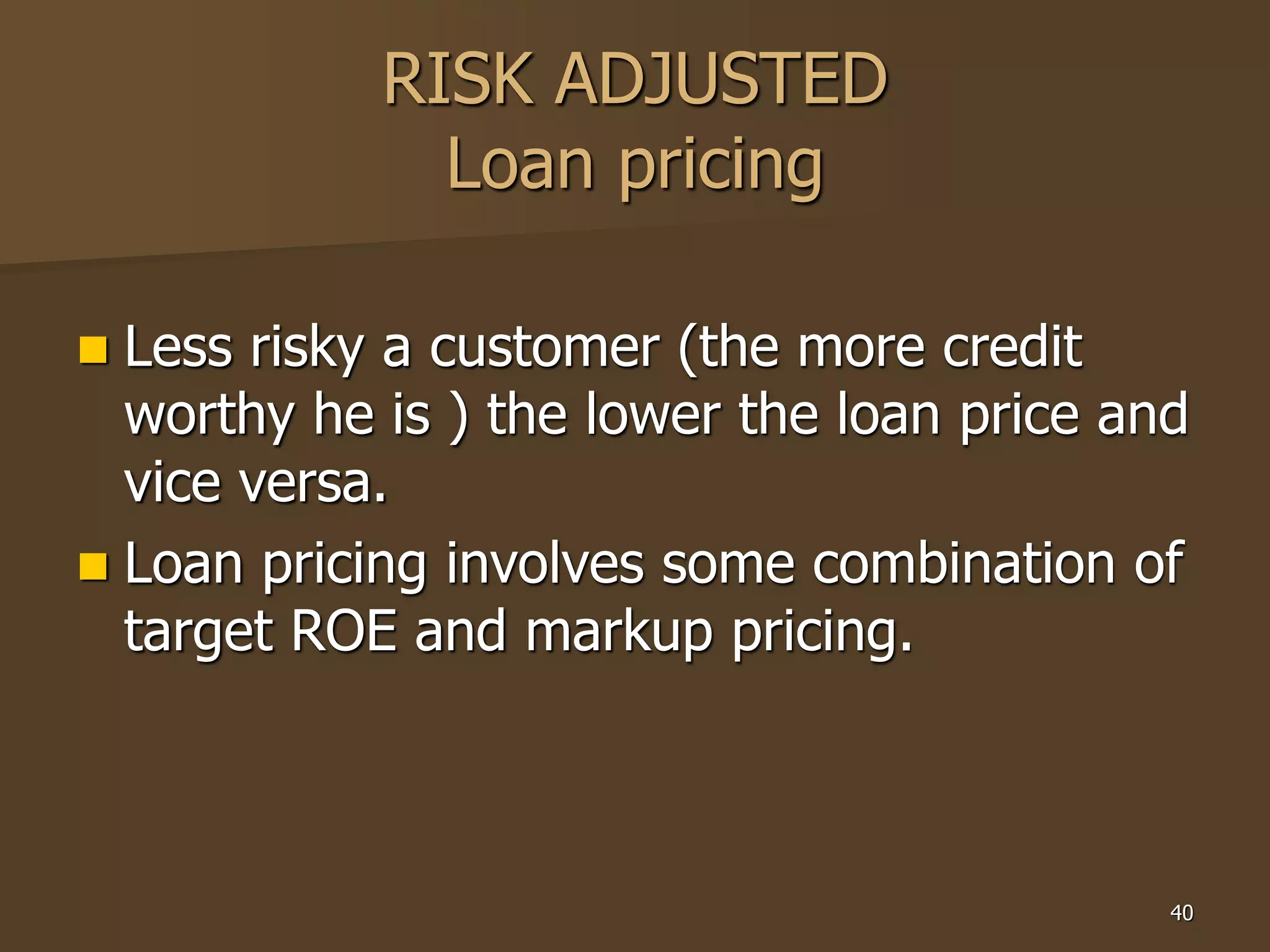 40
RISK ADJUSTED
Loan pricing
 Less risky a customer (the more credit
worthy he is ) the lower the loan price and
vice versa.
 Loan pricing involves some combination of
target ROE and markup pricing.
 