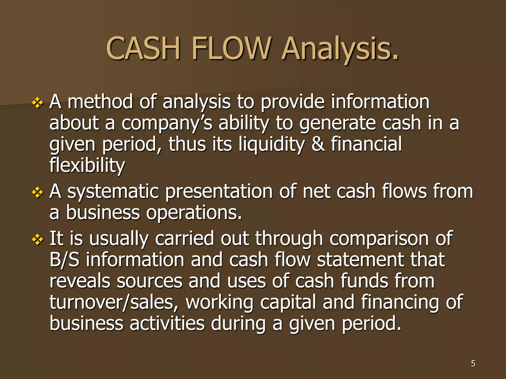 5
CASH FLOW Analysis.
 A method of analysis to provide information
about a company’s ability to generate cash in a
given period, thus its liquidity & financial
flexibility
 A systematic presentation of net cash flows from
a business operations.
 It is usually carried out through comparison of
B/S information and cash flow statement that
reveals sources and uses of cash funds from
turnover/sales, working capital and financing of
business activities during a given period.
 