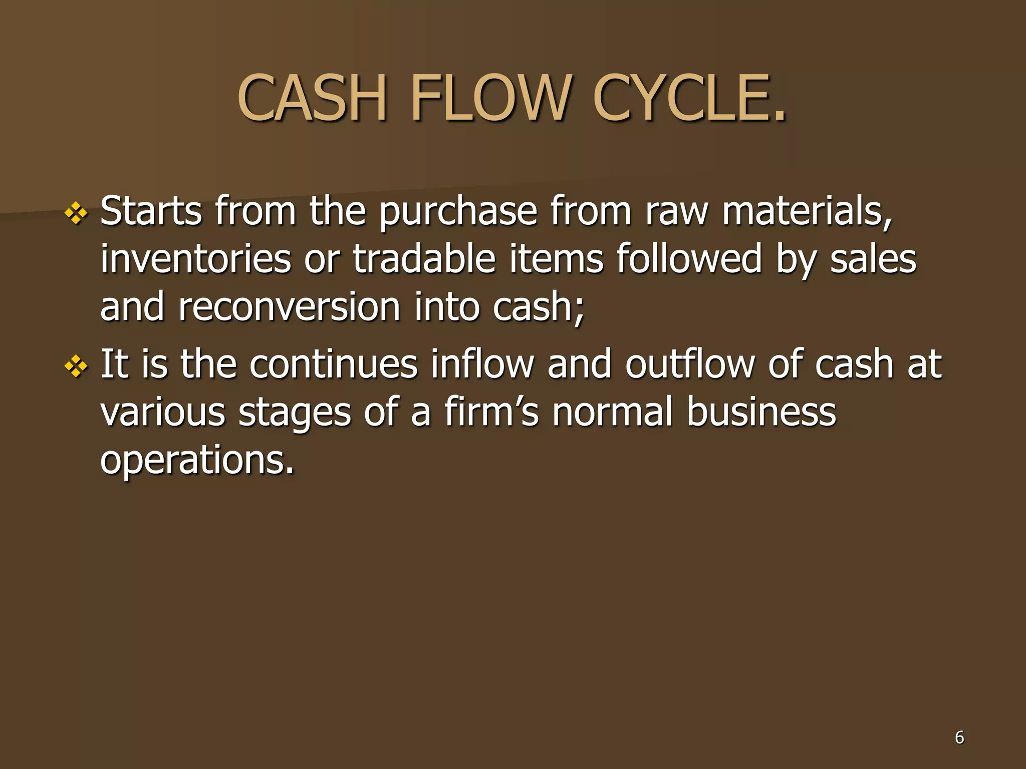6
CASH FLOW CYCLE.
 Starts from the purchase from raw materials,
inventories or tradable items followed by sales
and reconversion into cash;
 It is the continues inflow and outflow of cash at
various stages of a firm’s normal business
operations.
 