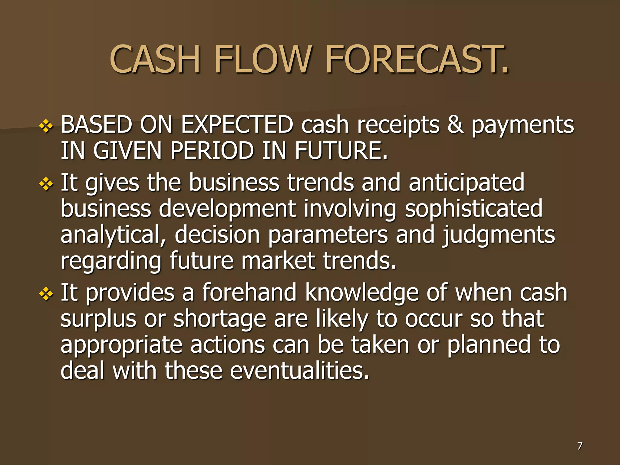 7
CASH FLOW FORECAST.
 BASED ON EXPECTED cash receipts & payments
IN GIVEN PERIOD IN FUTURE.
 It gives the business trends and anticipated
business development involving sophisticated
analytical, decision parameters and judgments
regarding future market trends.
 It provides a forehand knowledge of when cash
surplus or shortage are likely to occur so that
appropriate actions can be taken or planned to
deal with these eventualities.
 