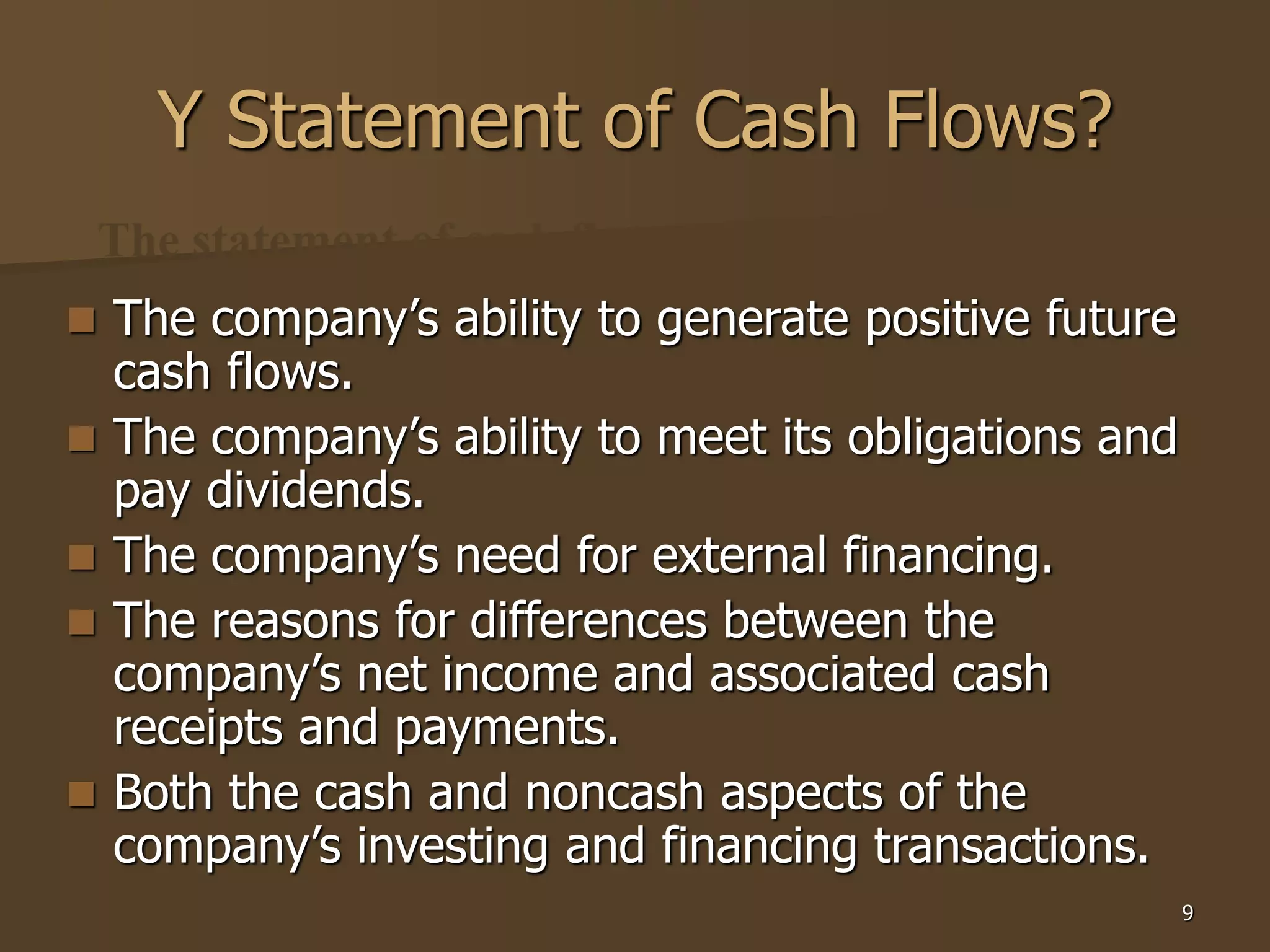 9
9
Y Statement of Cash Flows?
 The company’s ability to generate positive future
cash flows.
 The company’s ability to meet its obligations and
pay dividends.
 The company’s need for external financing.
 The reasons for differences between the
company’s net income and associated cash
receipts and payments.
 Both the cash and noncash aspects of the
company’s investing and financing transactions.
The statement of cash flows helps users to assess--
 