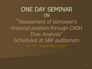 1
ONE DAY SEMINAR
ON
“Assessment of borrower’s
financial position through CASH
Flow Analysis”
Scheduled at SBP auditorium
on 23rd September 2010
 