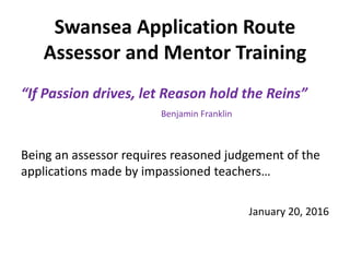 Swansea Application Route
Assessor and Mentor Training
“If Passion drives, let Reason hold the Reins”
Benjamin Franklin
Being an assessor requires reasoned judgement of the
applications made by impassioned teachers…
January 20, 2016
 
