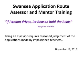 Swansea Application Route
Assessor and Mentor Training
“If Passion drives, let Reason hold the Reins”
Benjamin Franklin
Being an assessor requires reasoned judgement of the
applications made by impassioned teachers…
November 18, 2015
 