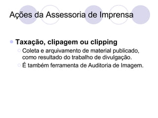 Ações da Assessoria de Imprensa Taxação, clipagem ou clipping Coleta e arquivamento de material publicado, como resultado do trabalho de divulgação. É também ferramenta de Auditoria de Imagem. 