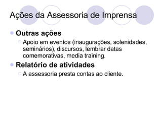 Ações da Assessoria de Imprensa Outras ações Apoio em eventos (inaugurações, solenidades, seminários), discursos, lembrar datas comemorativas, media training. Relatório de atividades A assessoria presta contas ao cliente. 