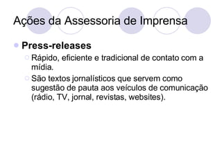 Ações da Assessoria de Imprensa Press-releases Rápido, eficiente e tradicional de contato com a mídia. São textos jornalísticos que servem como sugestão de pauta aos veículos de comunicação (rádio, TV, jornal, revistas, websites). 