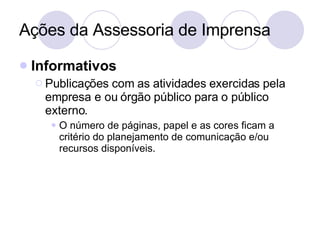 Ações da Assessoria de Imprensa Informativos Publicações com as atividades exercidas pela empresa e ou órgão público para o público externo. O número de páginas, papel e as cores ficam a critério do planejamento de comunicação e/ou recursos disponíveis. 