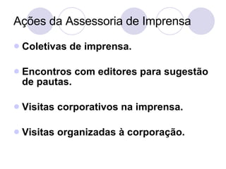 Ações da Assessoria de Imprensa Coletivas de imprensa. Encontros com editores para sugestão de pautas. Visitas corporativos na imprensa. Visitas organizadas à corporação. 