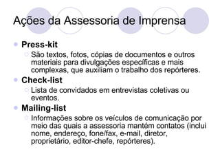 Ações da Assessoria de Imprensa Press-kit São textos, fotos, cópias de documentos e outros materiais para divulgações específicas e mais complexas, que auxiliam o trabalho dos repórteres. Check-list Lista de convidados em entrevistas coletivas ou eventos. Mailing-list Informações sobre os veículos de comunicação por meio das quais a assessoria mantém contatos (inclui nome, endereço, fone/fax, e-mail, diretor, proprietário, editor-chefe, repórteres). 
