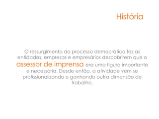 História



   O ressurgimento do processo democrático fez as
entidades, empresas e empresários descobrirem que o
assessor de imprensa era uma figura importante
   e necessária. Desde então, a atividade vem se
  profissionalizando e ganhando outra dimensão de
                       trabalho.
 