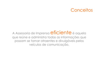 Conceitos




A Assessoria de Imprensaeficiente      é aquela
que reúne e administra todas as informações que
 possam se tornar atraentes e divulgáveis pelos
            veículos de comunicação.
 