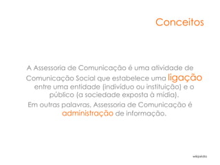 Conceitos



A Assessoria de Comunicação é uma atividade de
Comunicação Social que estabelece uma ligação
  entre uma entidade (indivíduo ou instituição) e o
       público (a sociedade exposta à mídia).
Em outras palavras, Assessoria de Comunicação é
          administração de informação.




                                                wikipédia
 