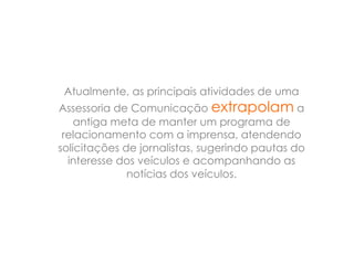 Atualmente, as principais atividades de uma
Assessoria de Comunicação extrapolam a
    antiga meta de manter um programa de
 relacionamento com a imprensa, atendendo
solicitações de jornalistas, sugerindo pautas do
  interesse dos veículos e acompanhando as
              notícias dos veículos.
 