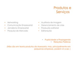 Produtos e
                                                        Serviços

•    Networking                      •    Auditoria de Imagem
•    Comunicação Empresarial         •    Gerenciamento de crise
•    Jornalismo Empresarial          •    Produção editorial
•    Pesquisa de Mercado             •    Editoração



                                          •  Puplicidade e Propaganda
                                                    •  Relações Públicas

     (Não são em teoria produtos da Assessoria, mas, principalmente em
                                 pequenas empresas, podem vir a ser. ) 
 