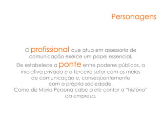 Personagens



    O profissional que atua em assessoria de
     comunicação exerce um papel essencial.
 Ele estabelece a ponte entre poderes públicos, a
   iniciativa privada e o terceiro setor com os meios
        de comunicação e, conseqüentemente
                com a própria sociedade.
Como diz Mario Persona cabe a ele contar a “história”
                      da empresa.
 