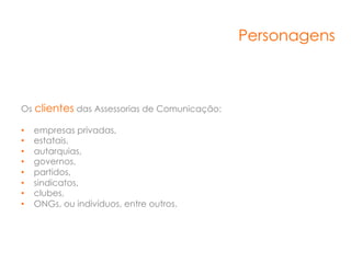 Personagens



Os clientes das Assessorias de Comunicação:

•    empresas privadas,
•    estatais,
•    autarquias,
•    governos,
•    partidos,
•    sindicatos,
•    clubes,
•    ONGs, ou indivíduos, entre outros.
 