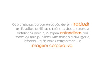 Os profissionais da comunicação devem traduzir
  as filosofias, políticas e práticas das empresas/
   entidades para que sejam entendidas por
  todos os seus públicos. Sua missão é divulgar e
        reforçar – e às vezes transformar – a
            imagem corporativa.
 