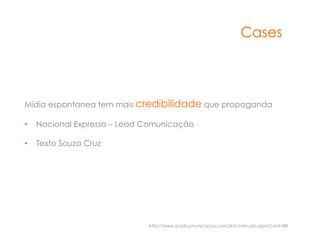 Cases



Mídia espontanea tem mais credibilidade que propaganda

•  Nacional Expresso – Lead Comunicação

•  Texto Souza Cruz




                            http://www.leadcomunicacao.com.br/conteudo.aspx?cont=88
 