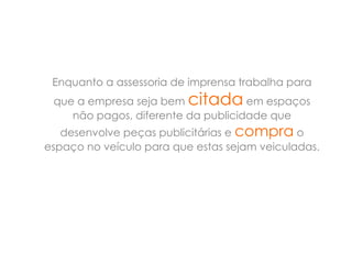 Enquanto a assessoria de imprensa trabalha para
 que a empresa seja bem citada em espaços
    não pagos, diferente da publicidade que
   desenvolve peças publicitárias e compra o
espaço no veículo para que estas sejam veiculadas.
 
