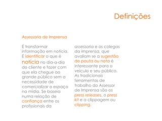 Definições

Assessoria de Imprensa

É transformar            assessoria e os colegas
informação em notícia.   da imprensa, que
É identificar o que é    avaliam se a sugestão
notícia no dia-a-dia     de pauta ou nota é
do cliente e fazer com   interessante para o
que ela chegue ao        veículo e seu público.
grande público sem a     As tradicionais
necessidade de           ferramentas de
comercializar o espaço   trabalho do Assessor
na mídia. Se baseia      de Imprensa são os
numa relação de          press releases, o press
confiança entre os       kit e a clippagem ou
profissionais da         clipping.
 