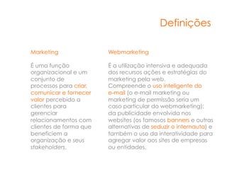 Definições

Marketing               Webmarketing

É uma função            É a utilização intensiva e adequada
organizacional e um     dos recursos ações e estratégias do
conjunto de             marketing pela web.
processos para criar,   Compreende o uso inteligente do
comunicar e fornecer    e-mail (o e-mail marketing ou
valor percebido a       marketing de permissão seria um
clientes para           caso particular do webmarketing);
gerenciar               da publicidade envolvida nos
relacionamentos com     websites (os famosos banners e outras
clientes de forma que   alternativas de seduzir o internauta) e
beneficiem a            também o uso da interatividade para
organização e seus      agregar valor aos sites de empresas
stakeholders.           ou entidades.
 
 