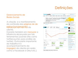 Definições
Gerenciamento de
Redes Sociais

A criação e o monitoramento
do conteúdo das páginas de de
relacionamento do
cliente.
Consiste também em mensurar a
influência alcançada por tais
ferramentas (usando sites como
twittercounter, para análise do
twitter). Outra parte importante
do trabalho é o
acompanhanmento da
imgagem do cliente em redes
como o Facebook e Orkut etc.)
 