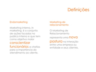 Definições

Endomarketing               Marketing de
                            relacionamento
Marketing interno, in
marketing, é o conjunto     O Marketing de
de ações focadas no         Relacionamento
publico interno e que tem   representa uma nova
como objetivo maior
conscientizar               postura na interação
                            entre uma empresa ou
funcionários e chefias      entidade e seus clientes.
para a importância do
atendimento ao cliente.
 