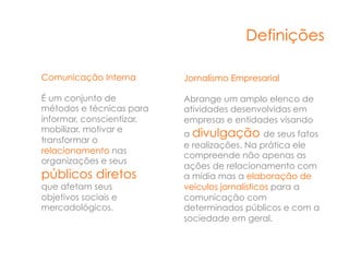 Definições

Comunicação Interna        Jornalismo Empresarial

É um conjunto de           Abrange um amplo elenco de
métodos e técnicas para    atividades desenvolvidas em
informar, conscientizar,   empresas e entidades visando
mobilizar, motivar e
                           a divulgação de seus fatos
transformar o
                           e realizações. Na prática ele
relacionamento nas
                           compreende não apenas as
organizações e seus
                           ações de relacionamento com
públicos diretos           a mídia mas a elaboração de
que afetam seus            veículos jornalísticos para a
objetivos sociais e        comunicação com
mercadológicos.            determinados públicos e com a
                           sociedade em geral.
 