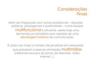 Considerações
                                              Finais

Além da integração com outros profissionais – relações
  públicas, propaganda e publicidade – numa equipe
     multifuncional e eficiente, existe hoje uma
     demanda por jornalistas que capazes de uma
       abordagem holística da comunicação.

É cada vez maior o número de jornalistas em assessorias
   que passaram a exercer atividades multimídias
    (utilizando recursos do jornal, da televisão, rádio,
                        Internet...).
 