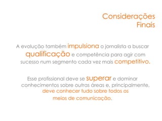Considerações
                                          Finais

A evolução também impulsiona o jornalista a buscar
   qualificação e competência para agir com
 sucesso num segmento cada vez mais competitivo.


   Esse profissional deve se superar e dominar
 conhecimentos sobre outras áreas e, principalmente,
         deve conhecer tudo sobre todos os
               meios de comunicação.
 