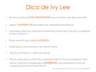 Dica de Ivy Lee
•    Escreva as coisas mais   importantes que você tem que fazer amanhã.

•    Agora, numere-as por ordem de verdadeira importância.

•    A primeira coisa que você fará amanhã de manhã será começar a trabalhar
     no item Número 1.


•    Fique nele até que esteja completo.

•    Então faça o item Número 2 da mesma forma.

•    Depois o Número 3, a assim por diante.


•    Não se preocupe se você não completar todos os itens do programa. Pelo
     menos você terá completado os projetos mais importantes antes de
     começar os de menor importância.
                                              http://revelacoespublicas.motime.com/archive/2006-04
 