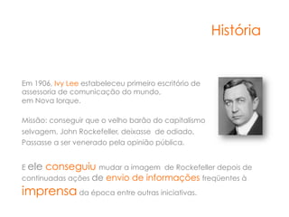 História


Em 1906, Ivy Lee estabeleceu primeiro escritório de
assessoria de comunicação do mundo,
em Nova Iorque.

Missão: conseguir que o velho barão do capitalismo
selvagem, John Rockefeller, deixasse de odiado,
Passasse a ser venerado pela opinião pública.


E ele conseguiu mudar a imagem de Rockefeller depois de
continuadas ações de envio de informações freqüentes à

imprensa da época entre outras iniciativas.
 